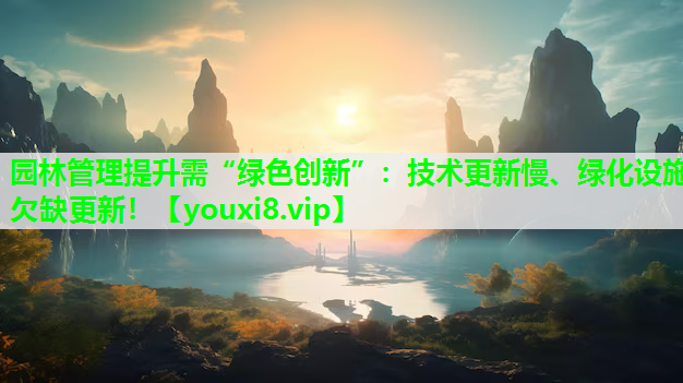 园林管理提升需“绿色创新”：技术更新慢、绿化设施欠缺更新！